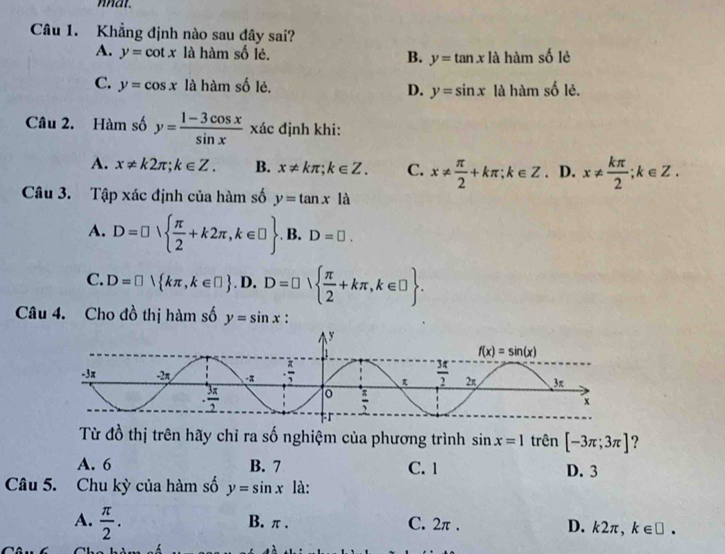 nat.
Câu 1. Khẳng định nào sau đây sai?
A. y=cot x là hàm số lẻ. B. y=tan x|a hàm số lẻ
C. y=cos x là hàm số lẻ. D. y=sin x là hàm số lẻ.
Câu 2. Hàm số y= (1-3cos x)/sin x  xác định khi:
A. x!= k2π ;k∈ Z. B. x!= kπ ;k∈ Z. C. x!=  π /2 +kπ ;k∈ Z. D. x!=  kπ /2 ;k∈ Z.
Câu 3. Tập xác định của hàm số y=tan x là
A. D=□   π /2 +k2π ,k∈ □ . B. D=□ .
C. D=□  kπ ,k∈ □  . .D.D=□   π /2 +kπ ,k∈ □  .
Câu 4. Cho đồ thị hàm số y=sin x :
Từ đồ thị trên hãy chỉ ra số nghiệm của phương trình sin x=1 trên [-3π ;3π ] ?
A. 6 B. 7 C. 1
D. 3
Câu 5. Chu kỳ của hàm số y=sin x là:
A.  π /2 . B. π . C. 2π . D. k2π, k∈ □ .