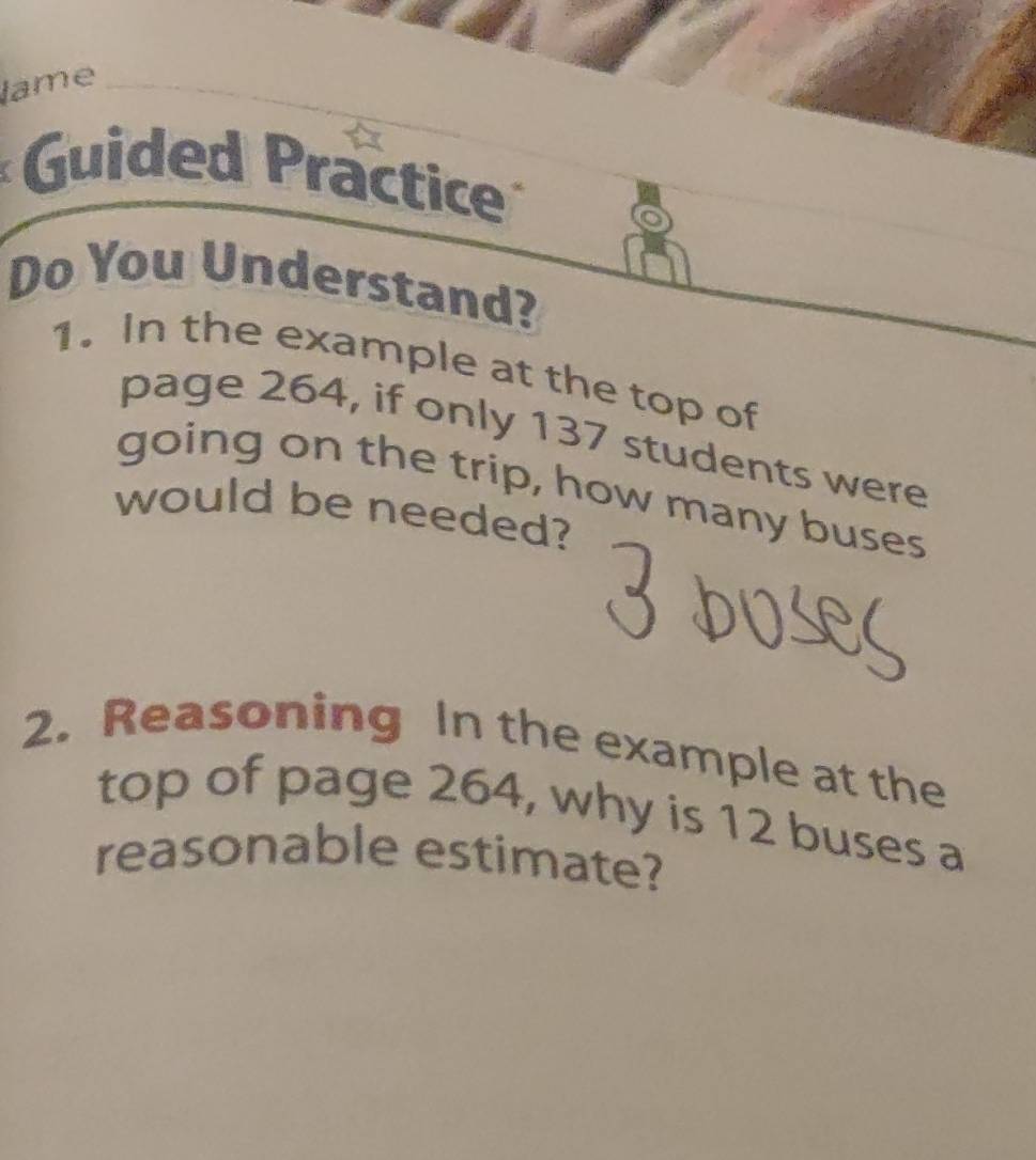 lame 
Guided Practice 
Do You Understand? 
1. In the example at the top of 
page 264, if only 137 students were 
going on the trip, how many buses 
would be needed? 
2. Reasoning In the example at the 
top of page 264, why is 12 buses a 
reasonable estimate?