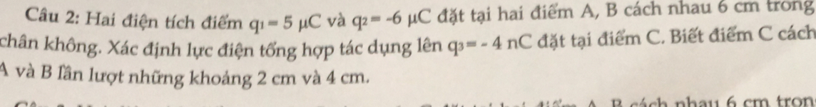 Hai điện tích điểm q_1=5mu C và q_2=-6mu C đặt tại hai điểm A, B cách nhau 6 cm trong 
chân không. Xác định lực điện tổng hợp tác dụng lên q_3=-4nC đặt tại điểm C. Biết điểm C cách 
A và B lần lượt những khoảng 2 cm và 4 cm. 
ch nh a u 6 cm tro