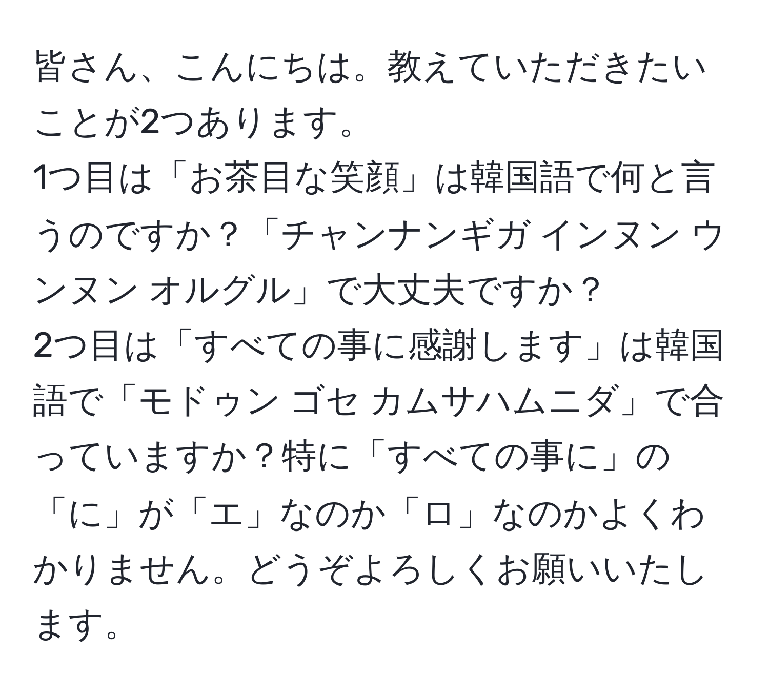 皆さん、こんにちは。教えていただきたいことが2つあります。  
1つ目は「お茶目な笑顔」は韓国語で何と言うのですか？「チャンナンギガ インヌン ウンヌン オルグル」で大丈夫ですか？  
2つ目は「すべての事に感謝します」は韓国語で「モドゥン ゴセ カムサハムニダ」で合っていますか？特に「すべての事に」の「に」が「エ」なのか「ロ」なのかよくわかりません。どうぞよろしくお願いいたします。