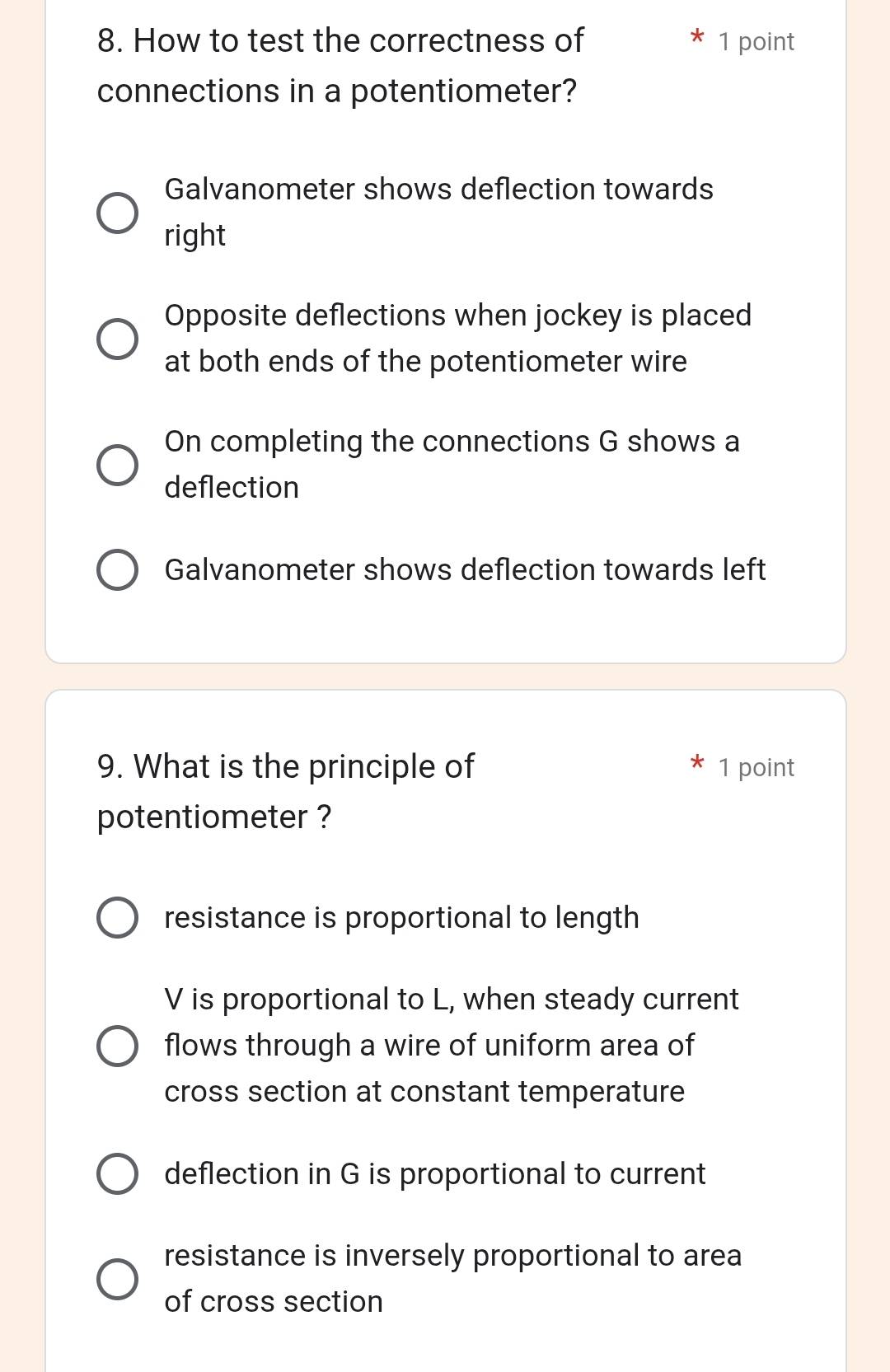 How to test the correctness of 1 point
connections in a potentiometer?
Galvanometer shows deflection towards
right
Opposite deflections when jockey is placed
at both ends of the potentiometer wire
On completing the connections G shows a
deflection
Galvanometer shows deflection towards left
9. What is the principle of 1 point
potentiometer ?
resistance is proportional to length
V is proportional to L, when steady current
flows through a wire of uniform area of
cross section at constant temperature
deflection in G is proportional to current
resistance is inversely proportional to area
of cross section