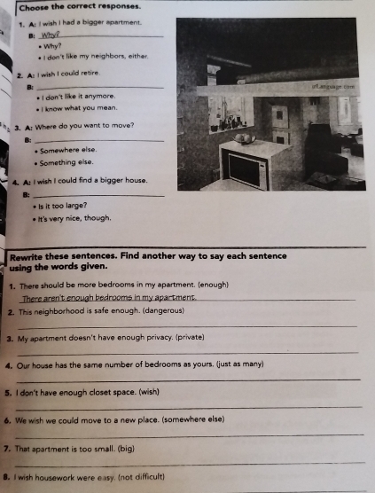 Choose the correct responses. 
1. A: I wish I had a bigger apartment. 
B:_ 
* Why? 
* I don't like my neighbors, either. 
2. As I wish I could retire. 
B: 
* I don't like it anymore. 
* I know what you mean. 
3. A: Where do you want to move? 
B:_ 
Somewhere else. 
Something else. 
4. A: I wish I could find a bigger house. 
B:_ 
* Is it too large? 
It's very nice, though. 
Rewrite these sentences. Find another way to say each sentence 
using the words given. 
1. There should be more bedrooms in my apartment. (enough) 
There aren't enough bedrooms in my apartment._ 
2. This neighborhood is safe enough. (dangerous) 
_ 
3. My apartment doesn't have enough privacy. (private) 
_ 
4. Our house has the same number of bedrooms as yours. (just as many) 
_ 
5. I don't have enough closet space. (wish) 
_ 
6. We wish we could move to a new place. (somewhere else) 
_ 
7. That apartment is too small. (big) 
_ 
8. I wish housework were easy. (not difficult)