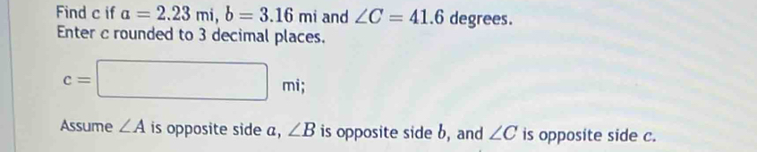 Find c if a=2.23mi, b=3.16mi and ∠ C=41.6 degrees. 
Enter c rounded to 3 decimal places.
c=□ mi; 
Assume ∠ A is opposite side a, ∠ B is opposite side b, and ∠ C is opposite side c.