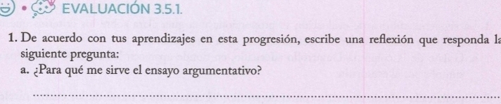 EVALUACIÓN 3.5.1. 
1. De acuerdo con tus aprendizajes en esta progresión, escribe una reflexión que responda la 
siguiente pregunta: 
a. ¿Para qué me sirve el ensayo argumentativo? 
_