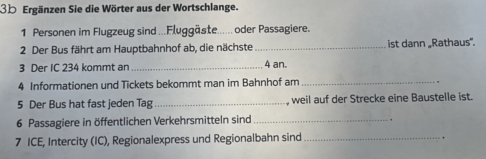 3b Ergänzen Sie die Wörter aus der Wortschlange. 
1 Personen im Flugzeug sind ...Fluggäste...... oder Passagiere. 
2 Der Bus fährt am Hauptbahnhof ab, die nächste _ist dann „Rathaus”. 
3 Der IC 234 kommt an _ 4 an. 
4 Informationen und Tickets bekommt man im Bahnhof am_ 
. 
5 Der Bus hat fast jeden Tag_ , weil auf der Strecke eine Baustelle ist. 
6 Passagiere in öffentlichen Verkehrsmitteln sind_ 
7 ICE, Intercity (IC), Regionalexpress und Regionalbahn sind_ 
.