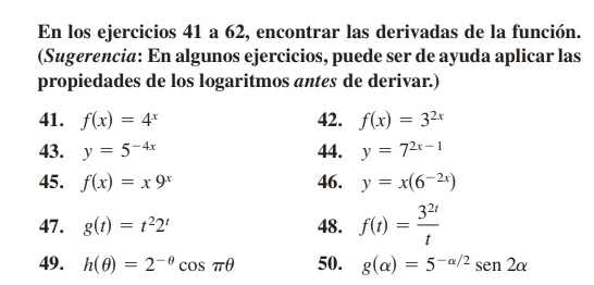 En los ejercicios 41 a 62, encontrar las derivadas de la función. 
(Sugerencia: En algunos ejercicios, puede ser de ayuda aplicar las 
propiedades de los logaritmos antes de derivar.) 
41. f(x)=4^x 42. f(x)=3^(2x)
43. y=5^(-4x) 44. y=7^(2x-1)
45. f(x)=x9^x 46. y=x(6^(-2x))
47. g(t)=t^22^t 48. f(t)= 3^(2t)/t 
49. h(θ )=2^(-θ)cos π θ 50. g(alpha )=5^(-alpha /2)sen 2alpha