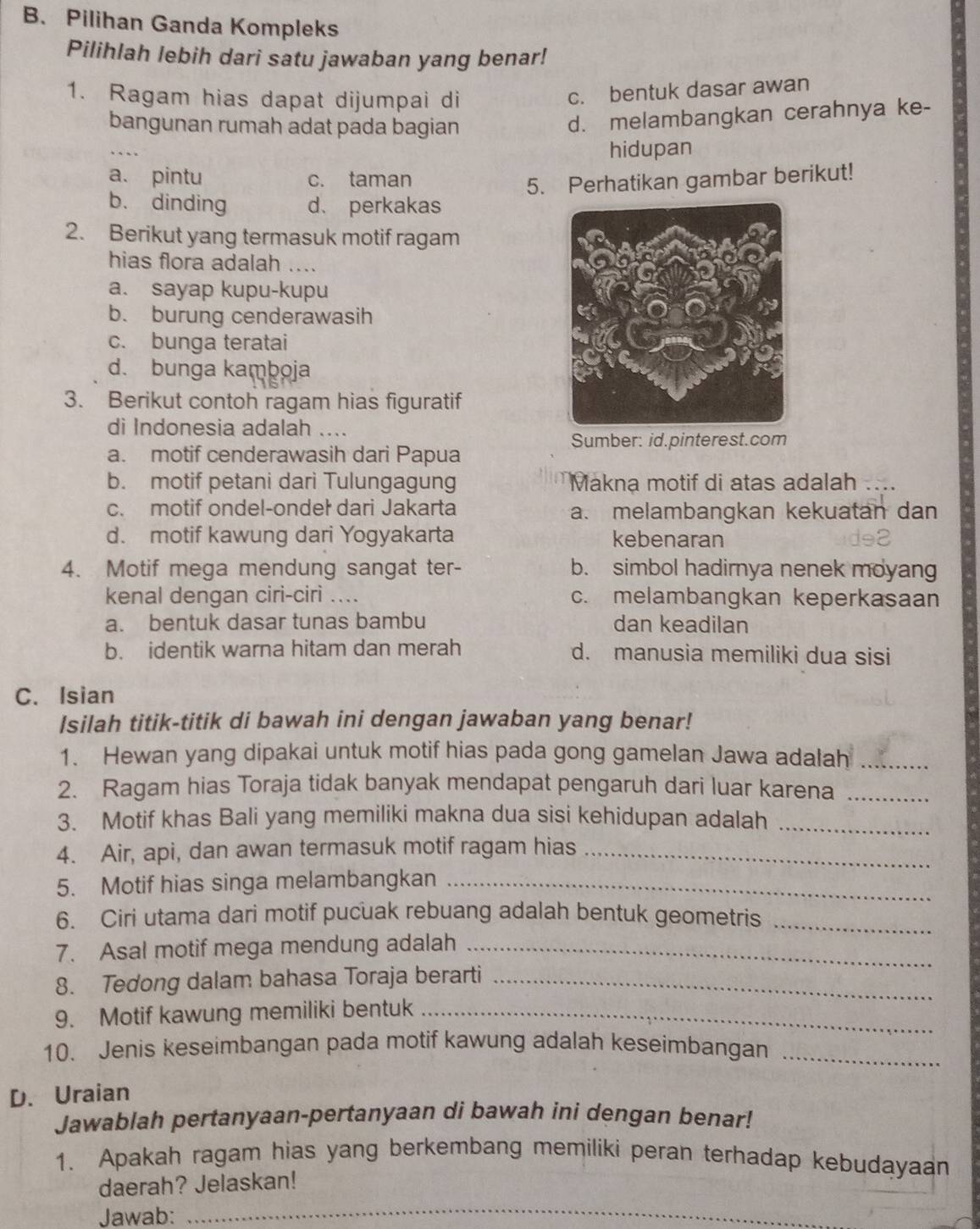 Pilihan Ganda Kompleks
Pilihlah lebih dari satu jawaban yang benar!
1. Ragam hias dapat dijumpai di
c. bentuk dasar awan
bangunan rumah adat pada bagian
d. melambangkan cerahnya ke-
hidupan
a. pintu c. taman
5. Perhatikan gambar berikut!
b. dinding d、 perkakas
2. Berikut yang termasuk motif ragam
hias flora adalah …..
a. sayap kupu-kupu
b. burung cenderawasih
c. bunga teratai
d. bunga kamboja
3. Berikut contoh ragam hias figuratif
di Indonesia adalah ....
Sumber: id.pinterest.com
a. motif cenderawasih dari Papua
b. motif petani dari Tulungagung Makna motif di atas adalah ....
c. motif ondel-ondeł dari Jakarta a. melambangkan kekuatan dan
d. motif kawung dari Yogyakarta kebenaran
4. Motif mega mendung sangat ter- b. simbol hadirnya nenek moyang
kenal dengan ciri-cirì .... c. melambangkan keperkasaan
a. bentuk dasar tunas bambu dan keadilan
b. identik warna hitam dan merah d. manusia memiliki dua sisi
C. Isian
Isilah titik-titik di bawah ini dengan jawaban yang benar!
1. Hewan yang dipakai untuk motif hias pada gong gamelan Jawa adalah_
2. Ragam hias Toraja tidak banyak mendapat pengaruh dari luar karena_
3. Motif khas Bali yang memiliki makna dua sisi kehidupan adalah_
4. Air, api, dan awan termasuk motif ragam hias_
5. Motif hias singa melambangkan_
6. Ciri utama dari motif pucuak rebuang adalah bentuk geometris_
7. Asal motif mega mendung adalah_
8. Tedong dalam bahasa Toraja berarti_
9. Motif kawung memiliki bentuk_
10. Jenis keseimbangan pada motif kawung adalah keseimbangan_
D. Uraian
Jawablah pertanyaan-pertanyaan di bawah ini dengan benar!
1. Apakah ragam hias yang berkembang memiliki peran terhadap kebudayaan
daerah? Jelaskan!
Jawab:_