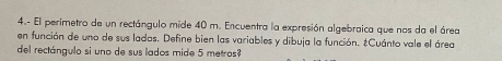 4.- El perimetro de un rectángulo mide 40 m. Encuentra la expresión algebraica que nos da el área 
en función de uno de sus ladas. Define bien las variables y dibuja la función. ¿Cuánto vale el área 
del rectángulo si uno de sus lados mide 5 metros?