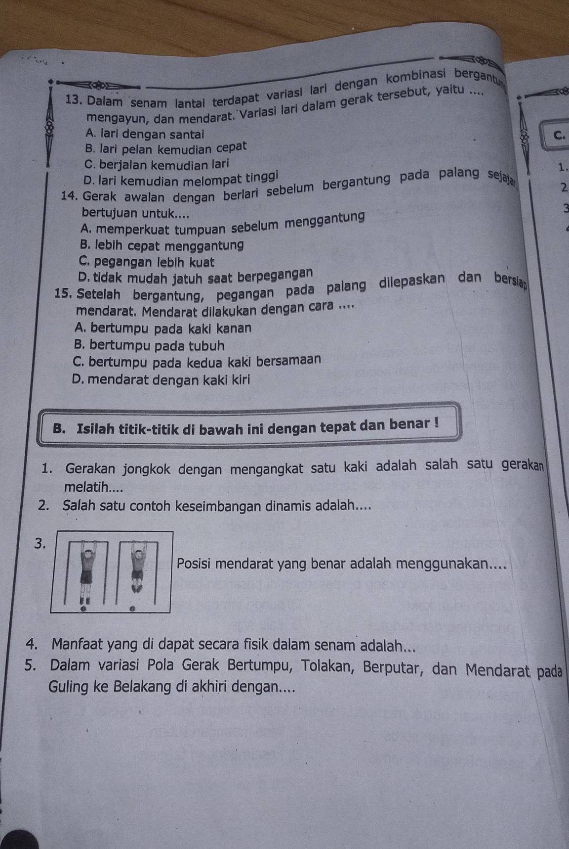 Dalam senam lantai terdapat variasi lari dengan kombinasi bergantu
mengayun, dan mendarat. Variasi lari dalam gerak tersebut, yaitu ....

A. lari dengan santai C.
B. lari pelan kemudian cepat
C. berjalan kemudian lari
1.
D. lari kemudian melompat tinggi
14. Gerak awalan dengan berlari sebelum bergantung pada palang sejaja
2
bertujuan untuk....
3
A. memperkuat tumpuan sebelum menggantung
B. lebih cepat menggantung
C. pegangan lebih kuat
D. tidak mudah jatuh saat berpegangan
15. Setelah bergantung, pegangan pada palang dilepaskan dan bersilap
mendarat. Mendarat dilakukan dengan cara ....
A. bertumpu pada kaki kanan
B. bertumpu pada tubuh
C. bertumpu pada kedua kaki bersamaan
D. mendarat dengan kaki kiri
B. Isilah titik-titik di bawah ini dengan tepat dan benar !
1. Gerakan jongkok dengan mengangkat satu kaki adalah salah satu geraka
melatih....
2. Salah satu contoh keseimbangan dinamis adalah....
3.
Posisi mendarat yang benar adalah menggunakan....
4. Manfaat yang di dapat secara fisik dalam senam adalah...
5. Dalam variasi Pola Gerak Bertumpu, Tolakan, Berputar, dan Mendarat pada
Guling ke Belakang di akhiri dengan....