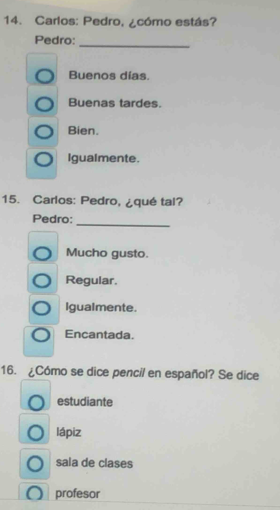 Carlos: Pedro, ¿cómo estás?
Pedro:_
Buenos días.
Buenas tardes.
Bien.
Igualmente.
15. Carlos: Pedro, ¿qué tal?
_
Pedro:
Mucho gusto.
Regular.
Igualmente.
Encantada.
16. ¿Cómo se dice pencil en español? Se dice
estudiante
lápiz
sala de clases
profesor