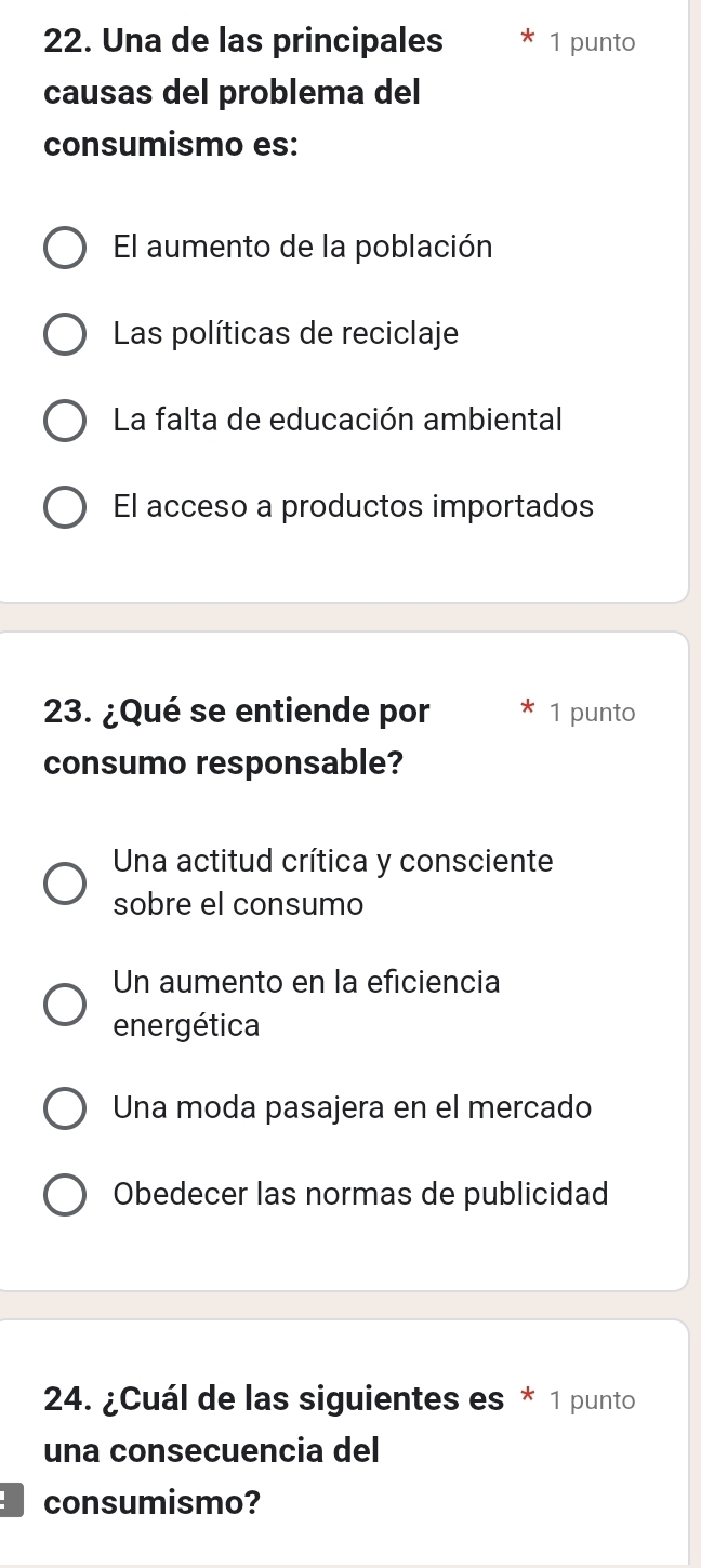 Una de las principales 1 punto
causas del problema del
consumismo es:
El aumento de la población
Las políticas de reciclaje
La falta de educación ambiental
El acceso a productos importados
23. ¿Qué se entiende por 1 punto
consumo responsable?
Una actitud crítica y consciente
sobre el consumo
Un aumento en la eficiencia
energética
Una moda pasajera en el mercado
Obedecer las normas de publicidad
24. ¿Cuál de las siguientes es * 1 punto
una consecuencia del
consumismo?