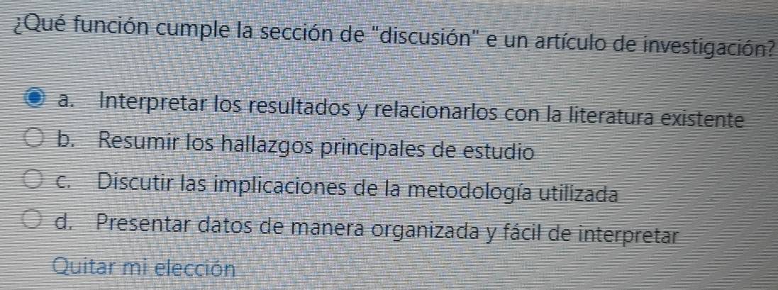 ¿Qué función cumple la sección de "discusión" e un artículo de investigación?
a. Interpretar los resultados y relacionarlos con la literatura existente
b. Resumir los hallazgos principales de estudio
c. Discutir las implicaciones de la metodología utilizada
d. Presentar datos de manera organizada y fácil de interpretar
Quitar mi elección