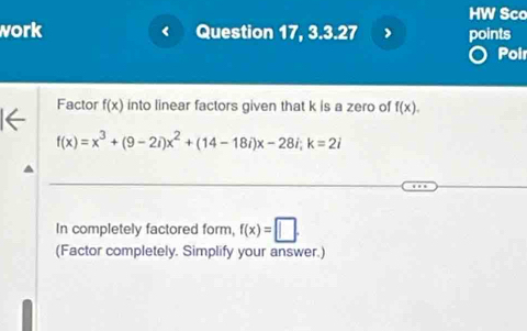 HW Sco 
work Question 17, 3.3.27 points 
Poi 
Factor f(x) into linear factors given that k is a zero of f(x).
f(x)=x^3+(9-2i)x^2+(14-18i)x-28i; k=2i
In completely factored form, f(x)=□. 
(Factor completely. Simplify your answer.)