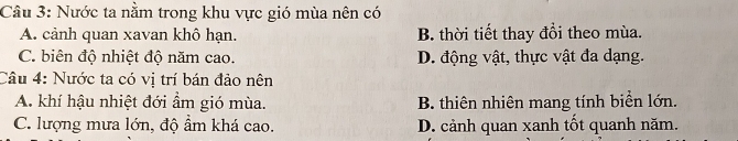 Nước ta nằm trong khu vực gió mùa nên có
A. cảnh quan xavan khô hạn. B. thời tiết thay đổi theo mùa.
C. biên độ nhiệt độ năm cao. D. động vật, thực vật đa dạng.
Câu 4: Nước ta có vi trí bán đảo nên
A. khí hậu nhiệt đới ẩm gió mùa. B. thiên nhiên mang tính biển lớn.
C. lượng mưa lớn, độ ẩm khá cao. D. cảnh quan xanh tốt quanh năm.