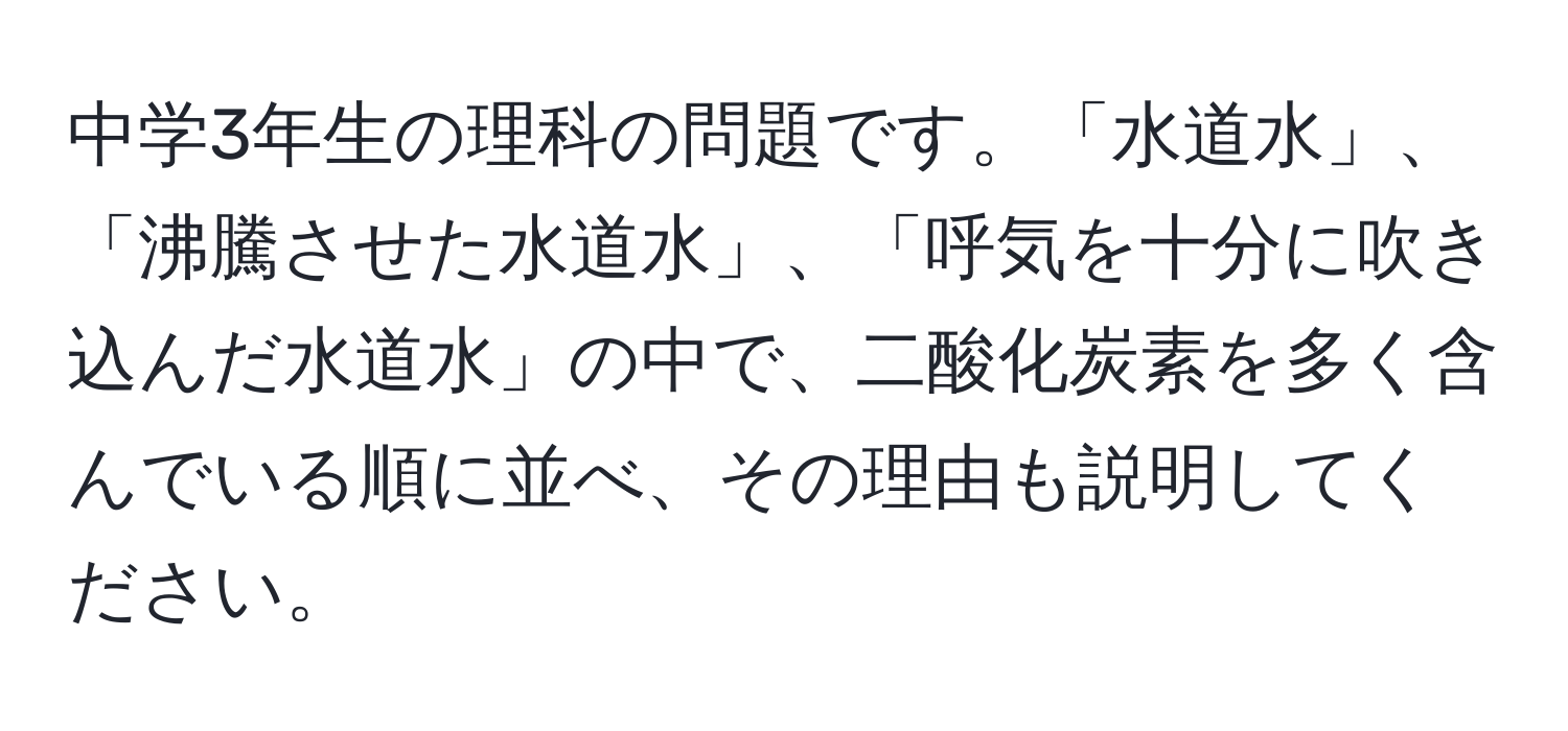 中学3年生の理科の問題です。「水道水」、「沸騰させた水道水」、「呼気を十分に吹き込んだ水道水」の中で、二酸化炭素を多く含んでいる順に並べ、その理由も説明してください。