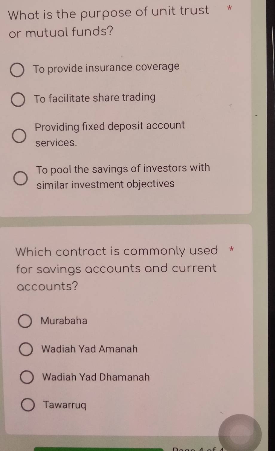 What is the purpose of unit trust *
or mutual funds?
To provide insurance coverage
To facilitate share trading
Providing fixed deposit account
services.
To pool the savings of investors with
similar investment objectives
Which contract is commonly used *
for savings accounts and current 
accounts?
Murabaha
Wadiah Yad Amanah
Wadiah Yad Dhamanah
Tawarruq