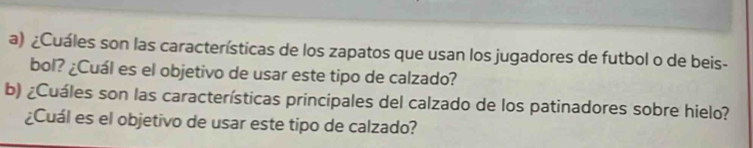 ¿Cuáles son las características de los zapatos que usan los jugadores de futbol o de beis- 
bol? ¿Cuál es el objetivo de usar este tipo de calzado? 
b) ¿Cuáles son las características principales del calzado de los patinadores sobre hielo? 
¿Cuál es el objetivo de usar este tipo de calzado?