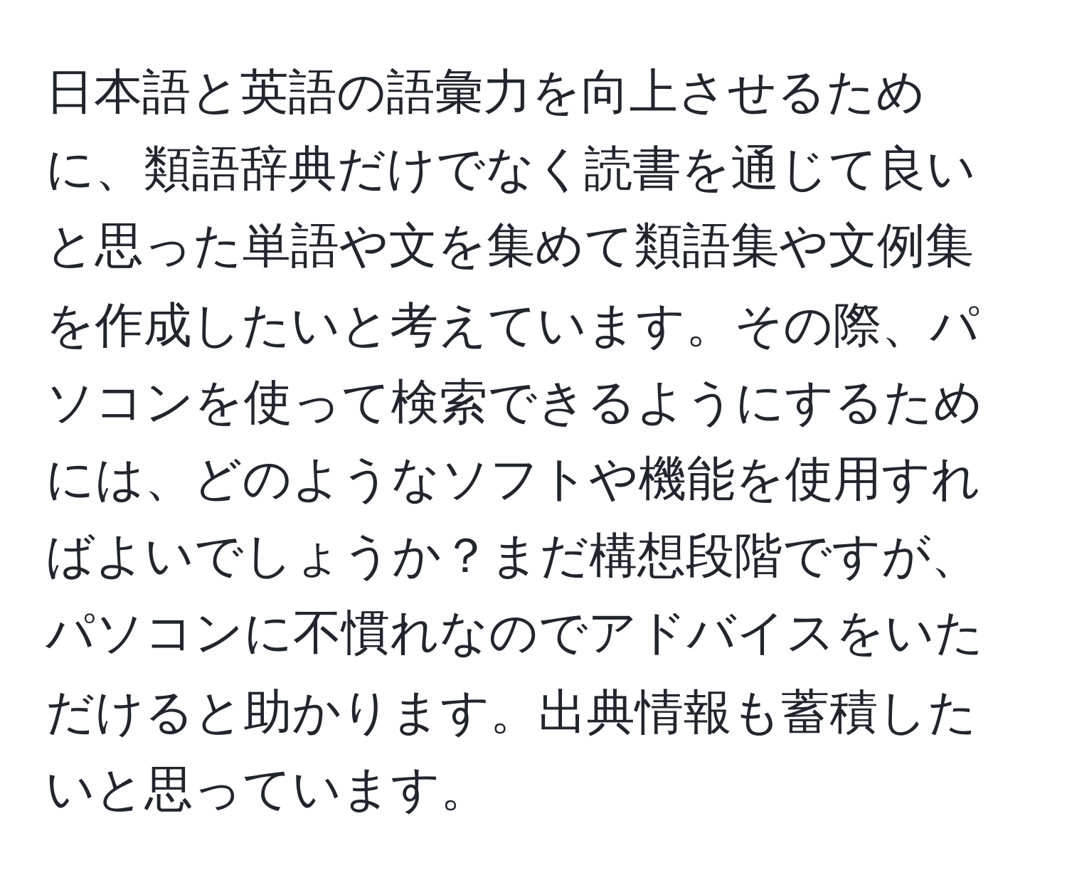 日本語と英語の語彙力を向上させるために、類語辞典だけでなく読書を通じて良いと思った単語や文を集めて類語集や文例集を作成したいと考えています。その際、パソコンを使って検索できるようにするためには、どのようなソフトや機能を使用すればよいでしょうか？まだ構想段階ですが、パソコンに不慣れなのでアドバイスをいただけると助かります。出典情報も蓄積したいと思っています。