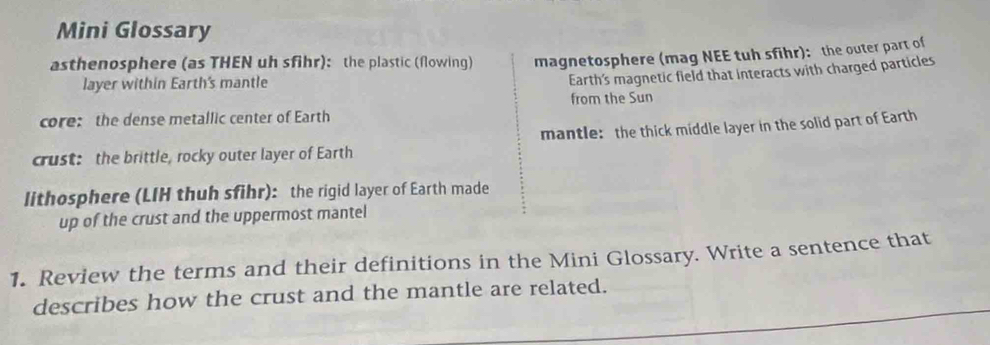 Mini Glossary 
asthenosphere (as THEN uh sfihr): the plastic (flowing) magnetosphere (mag NEE tuh sfihr): the outer part of 
layer within Earth's mantle 
Earth's magnetic field that interacts with charged particles 
from the Sun 
core: the dense metallic center of Earth 
mantle: the thick middle layer in the solid part of Earth 
crust: the brittle, rocky outer layer of Earth 
lithosphere (LIH thuh sfihr): the rigid layer of Earth made 
up of the crust and the uppermost mantel 
1. Review the terms and their definitions in the Mini Glossary. Write a sentence that 
describes how the crust and the mantle are related.