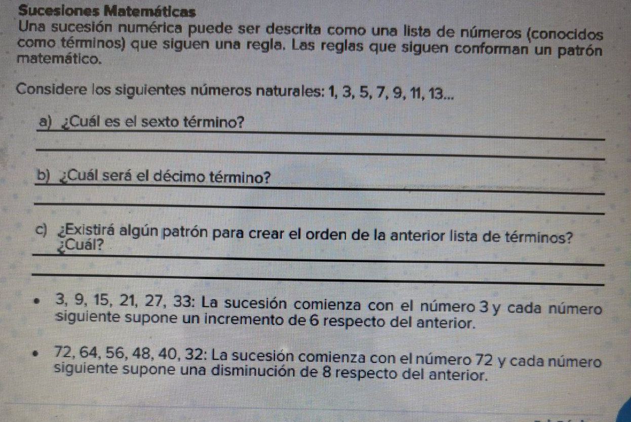 Sucesiones Matemáticas 
Una sucesión numérica puede ser descrita como una lista de números (conocidos 
como términos) que siguen una regla. Las reglas que siguen conforman un patrón 
matemático. 
Considere los siguientes números naturales: 1, 3, 5, 7, 9, 11, 13... 
_ 
a) Cuál es el sexto término? 
_ 
_ 
_ 
b) Cuál será el décimo término? 
_ 
c) Existirá algún patrón para crear el orden de la anterior lista de términos? 
_ 
¿Cuál? 
_
3, 9, 15, 21, 27, 33 : La sucesión comienza con el número 3 y cada número 
siguiente supone un incremento de 6 respecto del anterior.
72, 64, 56, 48, 40, 32 : La sucesión comienza con el número 72 y cada número 
siguiente supone una disminución de 8 respecto del anterior.