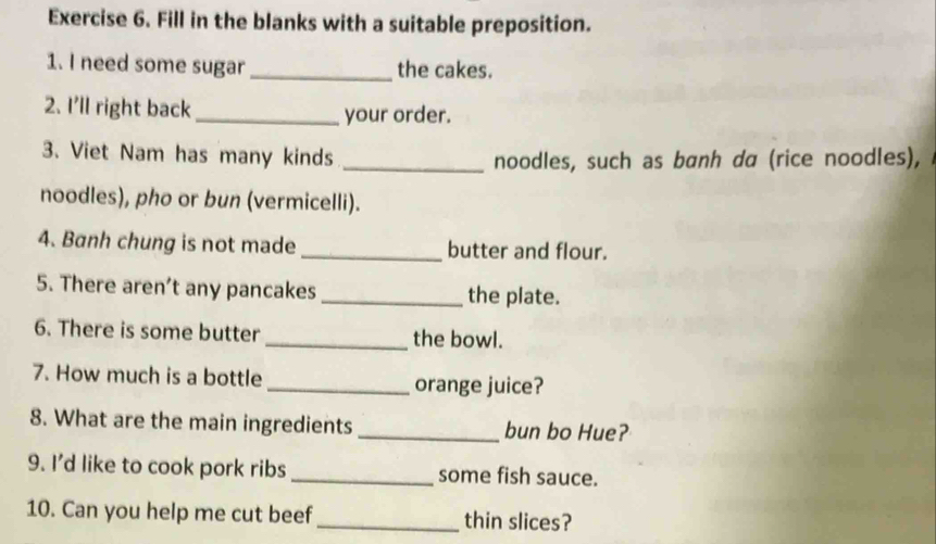 Fill in the blanks with a suitable preposition. 
1. I need some sugar_ the cakes. 
2. I’ll right back _your order. 
3. Viet Nam has many kinds _noodles, such as banh da (rice noodles), 
noodles), pho or bun (vermicelli). 
4. Banh chung is not made _butter and flour. 
5. There aren’t any pancakes _the plate. 
6. There is some butter _the bowl. 
7. How much is a bottle _orange juice? 
8. What are the main ingredients _bun bo Hue? 
9. I’d like to cook pork ribs_ some fish sauce. 
10. Can you help me cut beef_ thin slices?