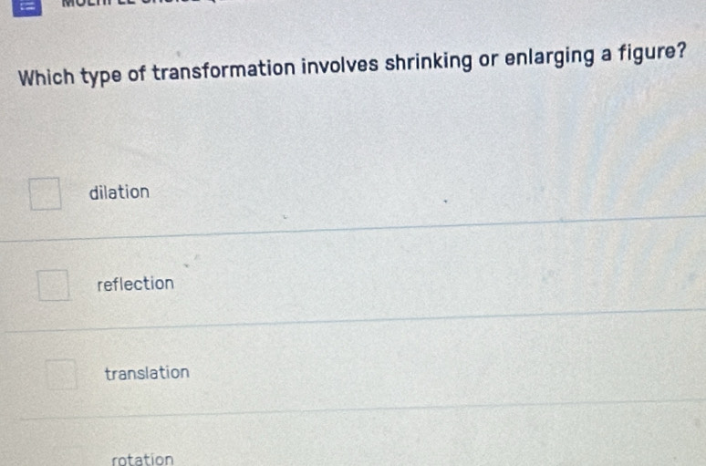 Which type of transformation involves shrinking or enlarging a figure?
dilation
reflection
translation
rotation