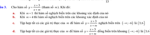 13 
âu 3. Cho hàm số y= (x+3)/x+m  (tham số m). Khi đó: 
a. Khi m=1 thì hàm số nghịch biển trên các khoảng xác định của nó 
b. Khi m=4 thì hàm số nghịch biến trên các khoảng xác định của nó 
c. Tập hợp tất cả các giá trị thực của m để hàm số y= (x+3)/x+m  nghịch biến trên (-∈fty ;-6) là (3;6]
đ. Tập hợp tất cả các giá trị thực của m để hàm số y= (x+3)/x+m  đồng biến trên khoảng (-∈fty ;-6) là (3;6