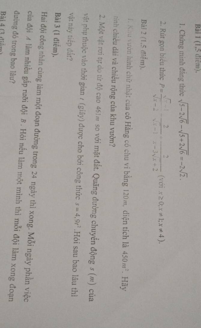 (1,5 điêm). 
1. Chứng minh đăng thức sqrt(5-2sqrt 6)-sqrt(5+2sqrt 6)=-2sqrt(2). 
2. Rút gọn biêu thức P= (sqrt(x)-1)/sqrt(x)-2 - 2/sqrt(x)-1 + 2/x-3sqrt(x)+2  (với x≥ 0; x!= 1; x!= 4). 
Bài 2 (1,5 điểm). 
I. Khu vườn hình chữ nhật của cô Hằng có chu vi bằng 120m, diện tích là 450m^2. Hãy 
tính chiều dài và chiều rộng của khu vườn? 
2. Một vật rơi tự do từ độ cao 461m so với mặt đất. Quãng đường chuyển động s (m) của 
vật phụ thuộc vào thời gian / (giây) được cho bởi công thức s=4,9t^2.Hỏi sau bao lâu thì 
vật này tiếp đất? 
Bài 3 (1 điểm). 
Hai đội công nhân cùng làm một đoạn đường trong 24 ngày thì xong. Mỗi ngày phần việc 
của đội A làm nhiều gấp rưỡi đội B. Hỏi nếu làm một mình thì mỗi đội làm xong đoạn 
đường đó trong bao lâu? 
Bài 4 (3 diểm)