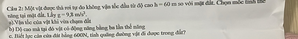 Một vật được thả rơi tự do không vận tốc đầu từ độ cao h=60m so với mặt đất. Chọn mộc tinh thể 
năng tại mặt đất. Lấy g=9,8m/s^2. 
a).Vận tốc của vật khi vừa chạm đất 
b) Độ cao mà tại đó vật có động năng bằng ba lần thế năng 
c. Biết lực cản cửa đát bằng 600N, tính quãng đường vật đi dược trong đất?