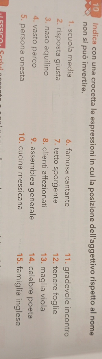 Indica con una crocetta le espressioni in cui la posizione dell’aggettivo rispetto al nome 
non si può invertire. 
1. scuola media 6. famosa cantante 11. gradevole incontro 
2. risposta giusta 7. tetto sporgente 12. tenere foglie 
3. naso aquilino 8. clienti affezionati 13. maglia viola 
4. vasto parco 9. assemblea generale 14. celebre poeta 
5. persona onesta 10. cucina messicana 15. famiglia inglese 
C