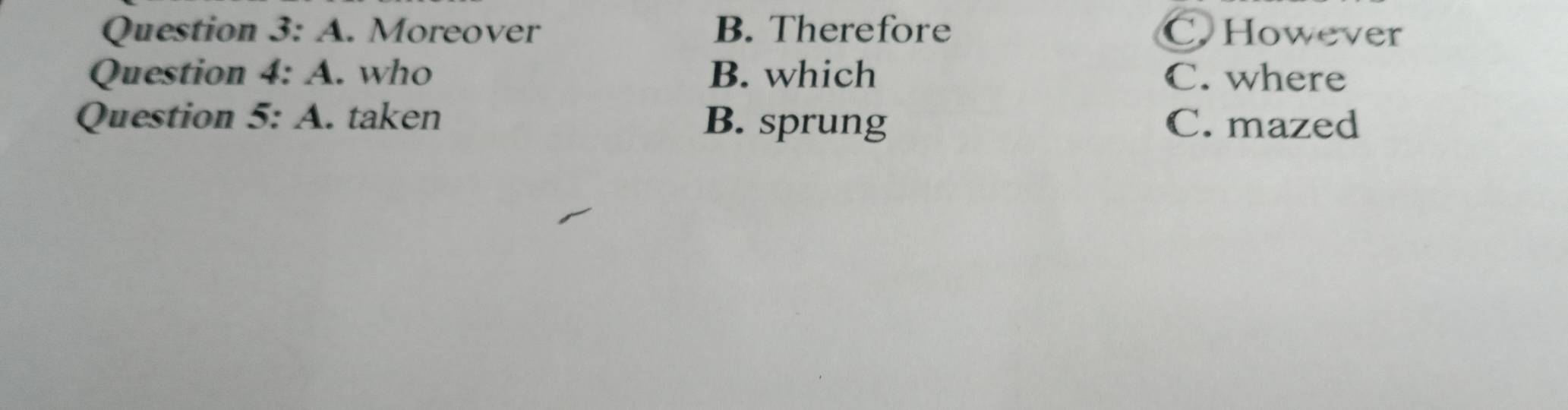 A . Moreover B. Therefore C. However
Question 4:A . who B. which C. where
Question 5:A . taken B. sprung C. mazed