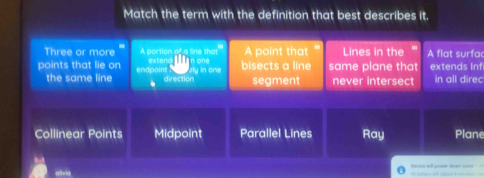 Match the term with the definition that best describes it.
Three or more A portion of a line that A point that Lines in the ''' A flat surfac
extend: Ln one
points that lie on endpoint aly in one bisects a line same plane that extends Inf
the same line direction segment never intersect in all direc
Collinear Points Midpoint Parallel Lines Ray Plane
Device will power down soon ==
alivia Th beffery lef tabout & nombial. Con