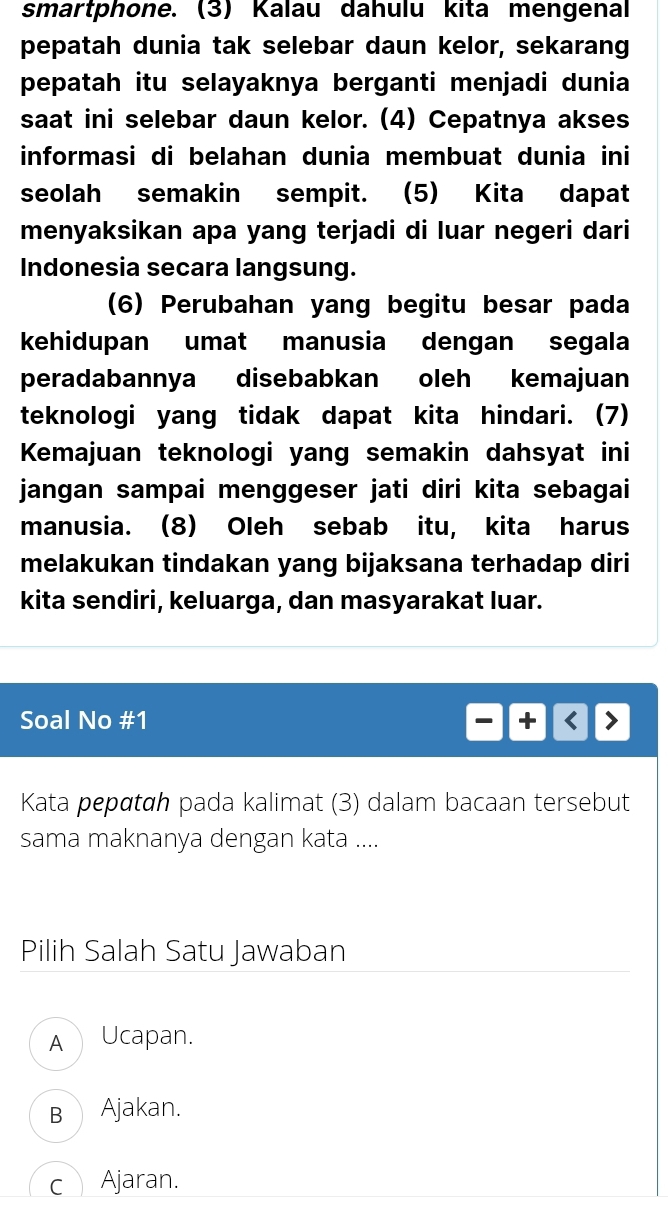 smartphone. (3) Kalau dahulu kita mengenal
pepatah dunia tak selebar daun kelor, sekarang
pepatah itu selayaknya berganti menjadi dunia
saat ini selebar daun kelor. (4) Cepatnya akses
informasi di belahan dunia membuat dunia ini
seolah semakin sempit. (5) Kita dapat
menyaksikan apa yang terjadi di luar negeri dari
Indonesia secara langsung.
(6) Perubahan yang begitu besar pada
kehidupan umat manusia dengan segala
peradabannya disebabkan oleh kemajuan
teknologi yang tidak dapat kita hindari. (7)
Kemajuan teknologi yang semakin dahsyat ini
jangan sampai menggeser jati diri kita sebagai
manusia. (8) Oleh sebab itu, kita harus
melakukan tindakan yang bijaksana terhadap diri
kita sendiri, keluarga, dan masyarakat luar.
Soal No # 1 
Kata pepαtɑh pada kalimat (3) dalam bacaan tersebut
sama maknanya dengan kata ....
Pilih Salah Satu Jawaban
A Ucapan.
B Ajakan.
c Ajaran.