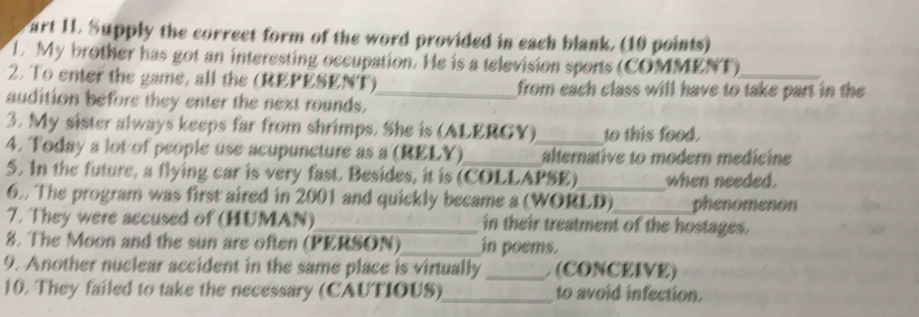 art II. Supply the correct form of the word provided in each blank. (10 points) 
. My brother has got an interesting occupation. He is a television sports (COMMENT) 
2. To enter the game, all the (REPESENT)_ from each class will have to take part in the 
audition before they enter the next rounds. 
3. My sister always keeps far from shrimps. She is (ALERGY) to this food. 
4. Today a lot of people use acupuncture as a (RELY)_ _alternative to modern medicine 
5. In the future, a flying car is very fast. Besides, it is (COLLAPSE)_ when needed. 
6. The program was first aired in 2001 and quickly became a (WORLD)_ phenomenon 
7. They were accused of (HUMAN)_ in their treatment of the hostages. 
8. The Moon and the sun are often (PERSON)_ in poems. 
9. Another nuclear accident in the same place is virtually _ (CONCEIVE) 
10. They failed to take the necessary (CAUTIOUS)_ to avoid infection.