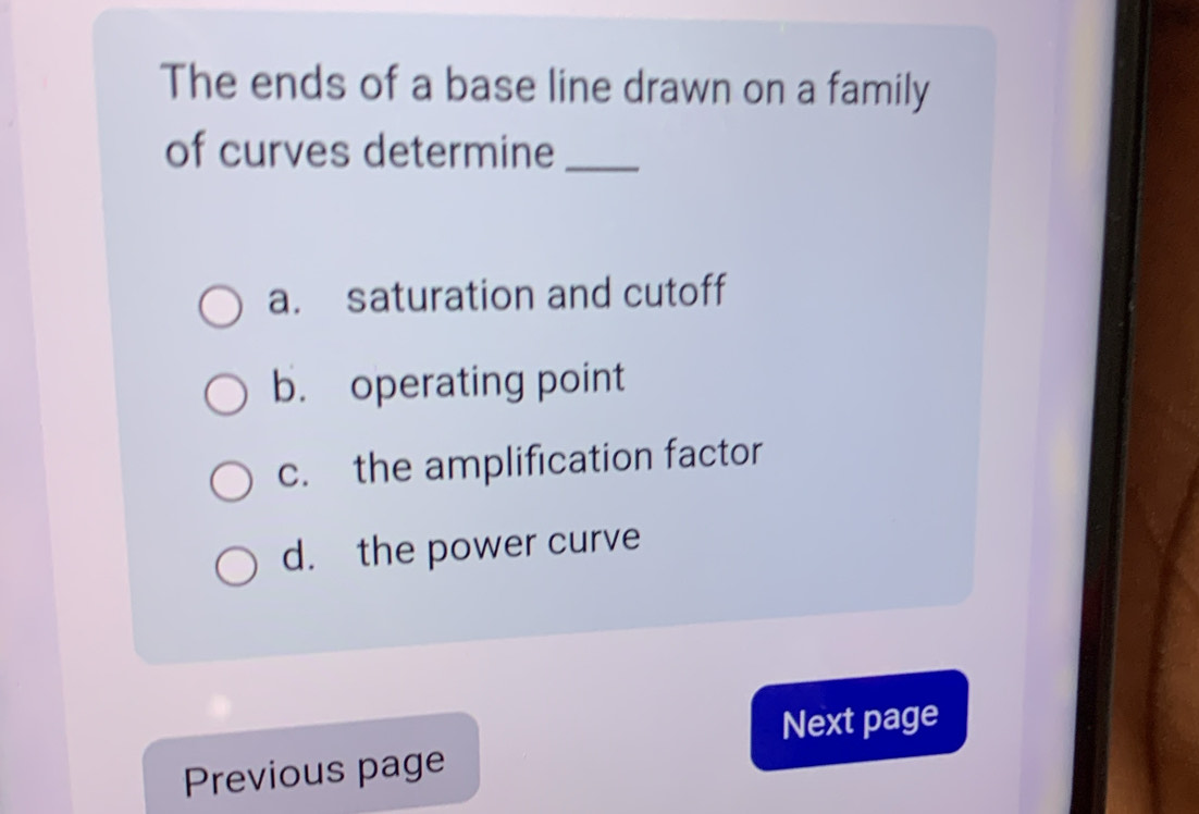 The ends of a base line drawn on a family 
of curves determine_ 
a. saturation and cutoff 
b. operating point 
c. the amplification factor 
d. the power curve 
Next page 
Previous page