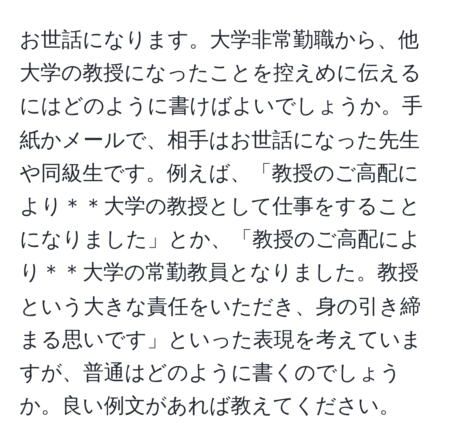 お世話になります。大学非常勤職から、他大学の教授になったことを控えめに伝えるにはどのように書けばよいでしょうか。手紙かメールで、相手はお世話になった先生や同級生です。例えば、「教授のご高配により＊＊大学の教授として仕事をすることになりました」とか、「教授のご高配により＊＊大学の常勤教員となりました。教授という大きな責任をいただき、身の引き締まる思いです」といった表現を考えていますが、普通はどのように書くのでしょうか。良い例文があれば教えてください。