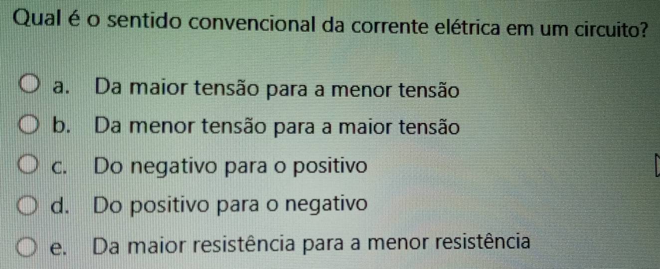 Qual é o sentido convencional da corrente elétrica em um circuito?
a. Da maior tensão para a menor tensão
b. Da menor tensão para a maior tensão
c. Do negativo para o positivo
F
d. Do positivo para o negativo
e. Da maior resistência para a menor resistência