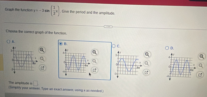 Graph the function y=-3sin ( 1/2 x). Give the period and the amplitude. 
Choose the correct graph of the function. 
A. 
B. 
C. 
D. 
The amplitude is □. 
(Simplify your answer. Type an exact answer, using π as needed.)