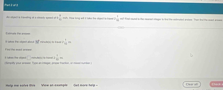 An object is traveling at a steady speed of 9 9/10 min h. How long will it take the object to travel 2 1/10  cm^6 ? First round to the nearest integer to find the estimated answer. Then find the exact answer 
Estimate the answer. 
It takes the object about 12? minute (s) to travel 2 1/10 mi
Find the exact answer. 
It takes the object □ minute (s) to travel 2 1/10 mL
(Simplify your answer. Type an integer, proper fraction, or mixed number.) 
Help me solve this View an example Get more help ^ Clear all Check a