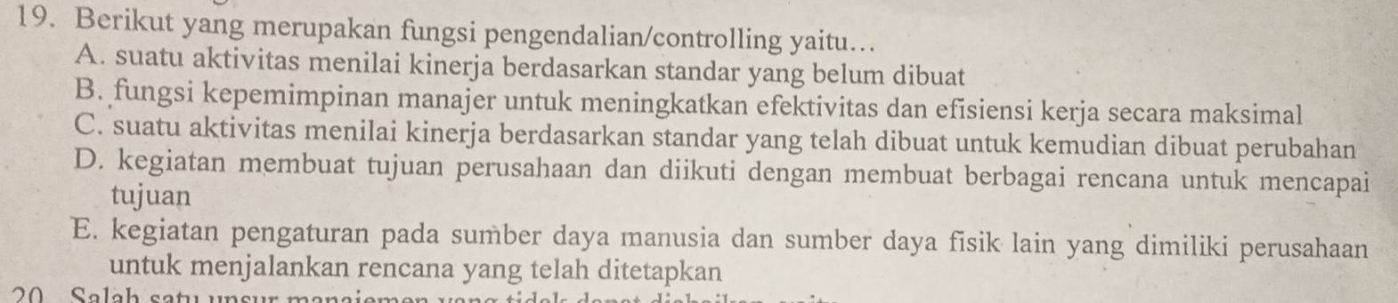 Berikut yang merupakan fungsi pengendalian/controlling yaitu…
A. suatu aktivitas menilai kinerja berdasarkan standar yang belum dibuat
B. fungsi kepemimpinan manajer untuk meningkatkan efektivitas dan efisiensi kerja secara maksimal
C. suatu aktivitas menilai kinerja berdasarkan standar yang telah dibuat untuk kemudian dibuat perubahan
D. kegiatan membuat tujuan perusahaan dan diikuti dengan membuat berbagai rencana untuk mencapai
tujuan
E. kegiatan pengaturan pada sumber daya manusia dan sumber daya fisik lain yang dimiliki perusahaan
untuk menjalankan rencana yang telah ditetapkan
S alah satu un s u