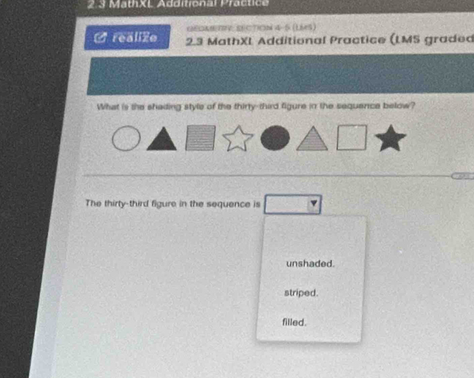 2.3 MathXL Additronal Practice
GEDABTV: SECTION 4-5 (LMS)
O realizo 2.3 MathXL Additional Practice (LMS graded
What is the shading style of the thirty-third figure in the sequence below?
The thirty-third figure in the sequence is
unshaded.
striped.
filled.