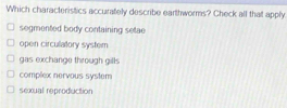 Which characteristics accurately describe earthworms? Check all that apply
segmented body containing setae
open circulatory system
gas exchange through gills
complex nervous system
sexual reproduction