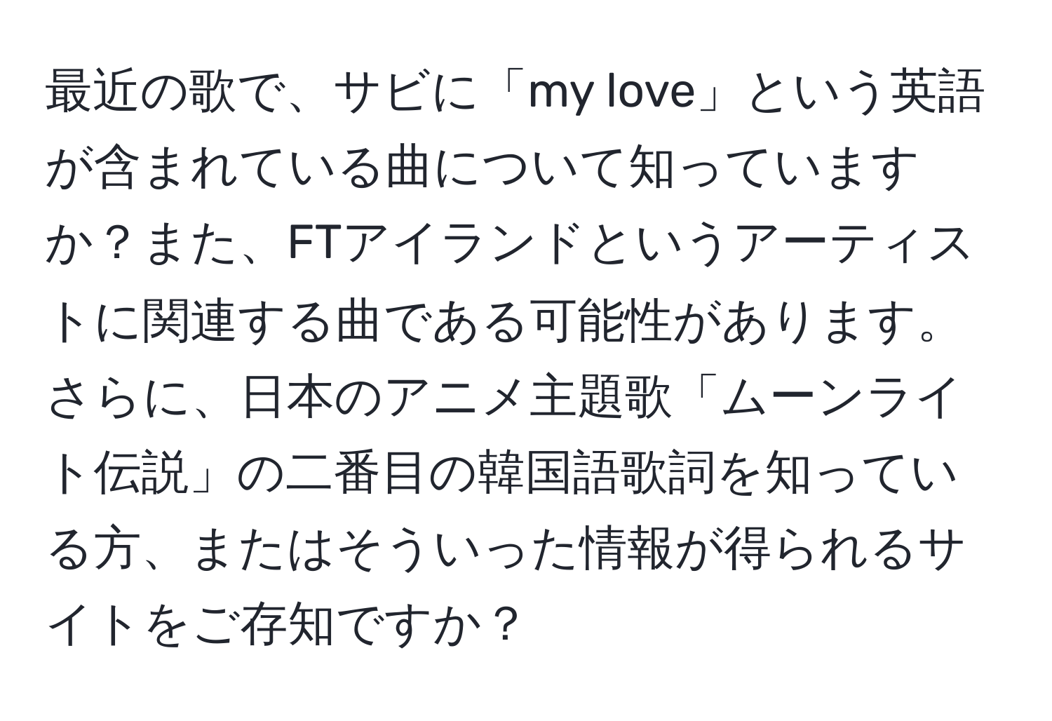 最近の歌で、サビに「my love」という英語が含まれている曲について知っていますか？また、FTアイランドというアーティストに関連する曲である可能性があります。さらに、日本のアニメ主題歌「ムーンライト伝説」の二番目の韓国語歌詞を知っている方、またはそういった情報が得られるサイトをご存知ですか？