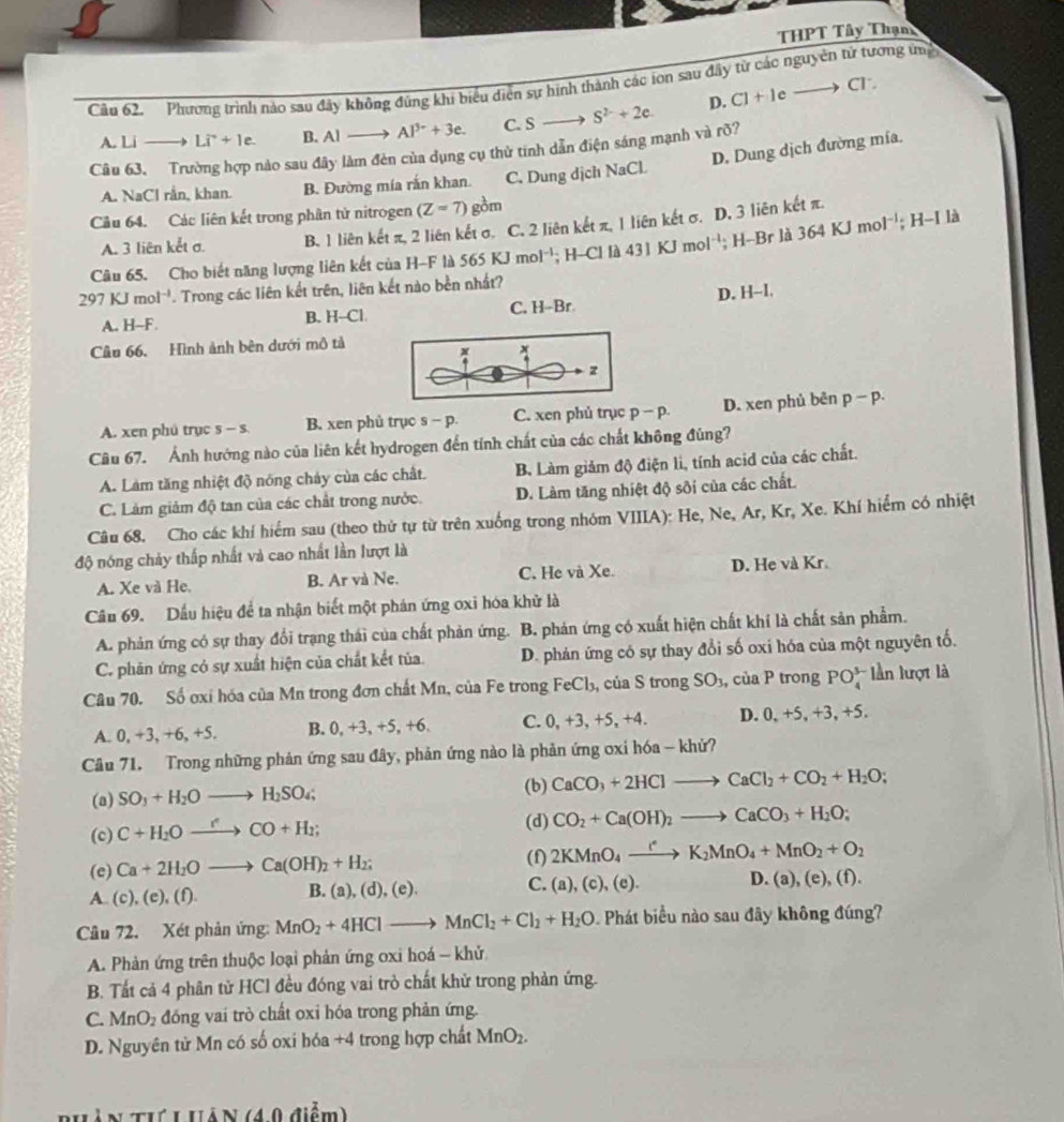 THPT Tây Thạn
Cầu 62. Phương trình nào sau đây không đúng khi biểu diễn sự hình thành các ion sau đây từ các nguyên tử tương ty
A.Lito Li^++1e. B. Al Al^(3+)+3e. C. S S^(2-)+2e. D. C]+leto
C1^.
D. Dung dịch đường mía.
Câu 63, Trường hợp nào sau đây làm đèn của dụng cụ thử tinh dẫn điện sáng mạnh và rõ?
A. NaCl rằn, khan. B. Đường mía rắn khan. C. Dung dịch NaCl
Câu 64. Các liên kết trong phân tử nitrogen (Z=7) gồm
A. 3 liên kết σ. B. 1 liên kết π, 2 liên kết σ. C. 2 liên kết π, 1 liên kết σ. D, 3 liên kết π.
Câu 65. Cho biết năng lượng liên kết của H-F là 565KJmol : H-Cl là 431KJmol^(-1); H-Br là 364KJm 1^(-1); H-I là
297KJmol^(-1). Trong các liên kết trên, liên kết nào bền nhất?
D. H-I.
A. H--F. B. H--Cl. C. H-Br
Câu 66. Hình ảnh bên dưới mô tả
*
z
A. xen phú trục s - s. B. xen phủ trục s - p. C. xen phủ trục p-p. D. xen phủ bēn p-p.
Câu 67. Ảnh hướng nào của liên kết hydrogen đến tính chất của các chất không đủng?
A. Làm tăng nhiệt độ nóng cháy của các chất. B. Làm giảm độ điện li, tính acid của các chất.
C. Làm giảm độ tan của các chất trong nước. D. Làm tăng nhiệt độ sôi của các chất.
Câu 68. Cho các khí hiểm sau (theo thử tự từ trên xuống trong nhóm VIIIA): He, Ne, Ar, Kr, Xe. Khí hiểm có nhiệt
độ nóng chảy thấp nhất và cao nhất lần lượt là
A. Xe và He. B. Ar và Ne. C. He và Xe D. He và Kr
Câu 69. Dầu hiệu để ta nhận biết một phán ứng oxi hóa khử là
A. phản ứng có sự thay đổi trang thái của chất phản ứng. B. phản ứng có xuất hiện chất khí là chất sản phẩm.
C. phăn ứng có sự xuất hiện của chất kết tủa D. phản ứng có sự thay đổi số oxi hóa của một nguyên tổ.
Câu 70. Số ơxỉ hóa của Mn trong đơn chất Mn, của Fe trong FeCl₃, của S trong SO_3, ,  của P trong PO_4^((3-) lần lượt là
A. 0, +3, +6, +5. B. 0, +3, +5, +6. C. 0, +3, +5, +4. D. 0, +5, +3, +5.
Câu 71. Trong những phản ứng sau đây, phản ứng nào là phản ứng ơxi hóa - khử?
(b)
(a) SO_3)+H_2Oto H_2SO_4; CaCO_3+2HClto CaCl_2+CO_2+H_2O;
(c) C+H_2Oxrightarrow rCO+H_2;
(d) CO_2+Ca(OH)_2to CaCO_3+H_2O;
(e) Ca+2H_2Oto Ca(OH)_2+H_2; (f) 2KMnO_4xrightarrow (K2K_2MnO_4+MnO_2+O_2
D. (a), (e), (
A. (c), (e), (f) B. ( ),(d),(e), C. (a),(c),(e). D
Câu 72. Xét phản ứng: MnO_2+4HClto MnCl_2+Cl_2+H_2O 0. Phát biểu nào sau đây không đúng?
A. Phản ứng trên thuộc loại phản ứng oxi hoá - khử
B. Tất cả 4 phân từ HCl đều đóng vai trò chất khử trong phản ứng.
C. MnO_2 đóng vai trò chất oxi hóa trong phản ứng.
D. Nguyên tử Mn có số oxi hóa +4 trong hợp chất MnO_2.
ản thú L Hàn (40 điểm)