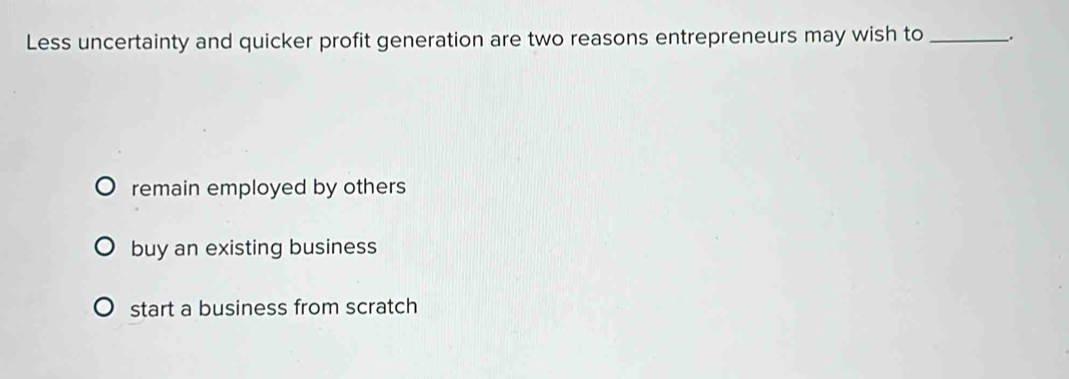 Less uncertainty and quicker profit generation are two reasons entrepreneurs may wish to _.
remain employed by others
buy an existing business
start a business from scratch