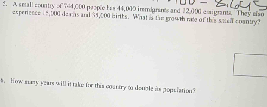 A small country of 744,000 people has 44,000 immigrants and 12,000 emigrants. They also 
experience 15,000 deaths and 35,000 births. What is the growth rate of this small country? 
6. How many years will it take for this country to double its population?