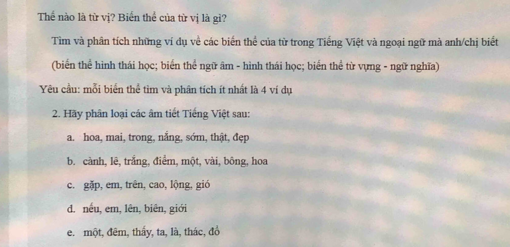 Thể nào là từ vị? Biến thể của từ vị là gì? 
Tìm và phân tích những ví dụ về các biến thể của từ trong Tiếng Việt và ngoại ngữ mà anh/chị biết 
(biển thể hình thái học; biển thể ngữ âm - hình thái học; biển thể từ vựng - ngữ nghĩa) 
Yêu cầu: mỗi biến thể tìm và phân tích ít nhất là 4 ví dụ 
2. Hãy phân loại các âm tiết Tiếng Việt sau: 
a. hoa, mai, trong, nắng, sớm, thật, đẹp 
b. cành, lê, trắng, điểm, một, vài, bông, hoa 
c. gặp, em, trên, cao, lộng, gió 
d. nếu, em, lên, biên, giới 
e. một, đêm, thấy, ta, là, thác, đồ