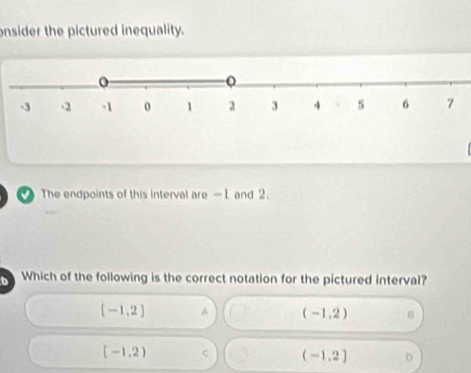 onsider the pictured inequality.
The endpoints of this interval are -1 and 2.
b I Which of the following is the correct notation for the pictured interval?
(-1,2) A
(-1,2) n
[-1,2) c
(-1,2] 。