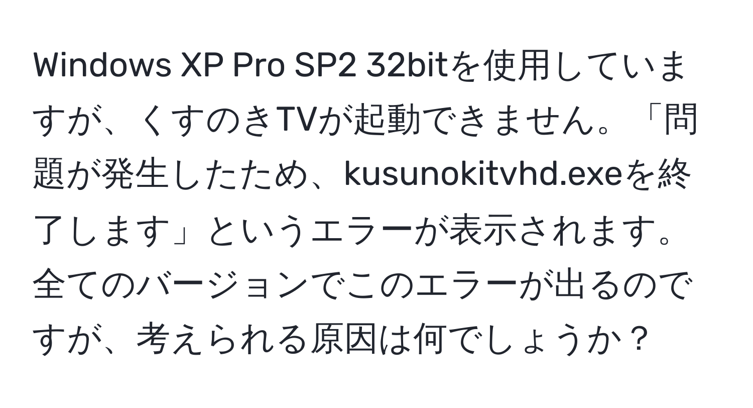 Windows XP Pro SP2 32bitを使用していますが、くすのきTVが起動できません。「問題が発生したため、kusunokitvhd.exeを終了します」というエラーが表示されます。全てのバージョンでこのエラーが出るのですが、考えられる原因は何でしょうか？