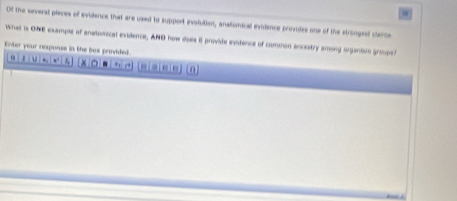 Of the several pieces of evidence that are used to support evolution, anatomical evidence provides one of the strongest claims 
What is ONE example of anatomical evidence, AND how does it provide evidence of common ancestry among organism grouper 
Enter your response in the box provided 
I u 
□ a